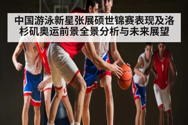 中国游泳新星张展硕世锦赛表现及洛杉矶奥运前景全景分析与未来展望